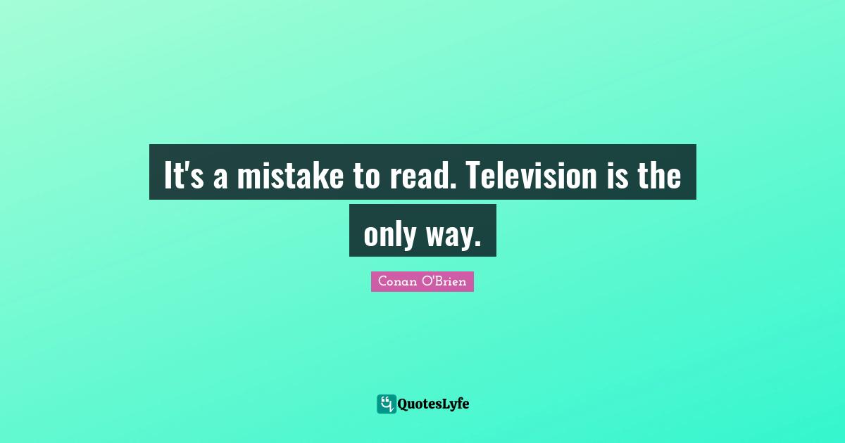 It's a mistake to read. Television is the only way.