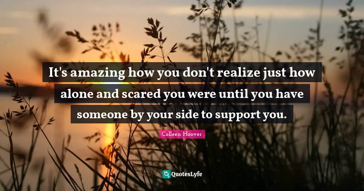 Colleen Hoover Quotes: "It's amazing how you don't realize just how alone and scared you were until you have someone by your side to support you."