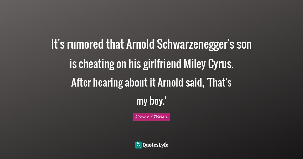 It's rumored that Arnold Schwarzenegger's son is cheating on his girlfriend Miley Cyrus. After hearing about it Arnold said, 'That's my boy.'