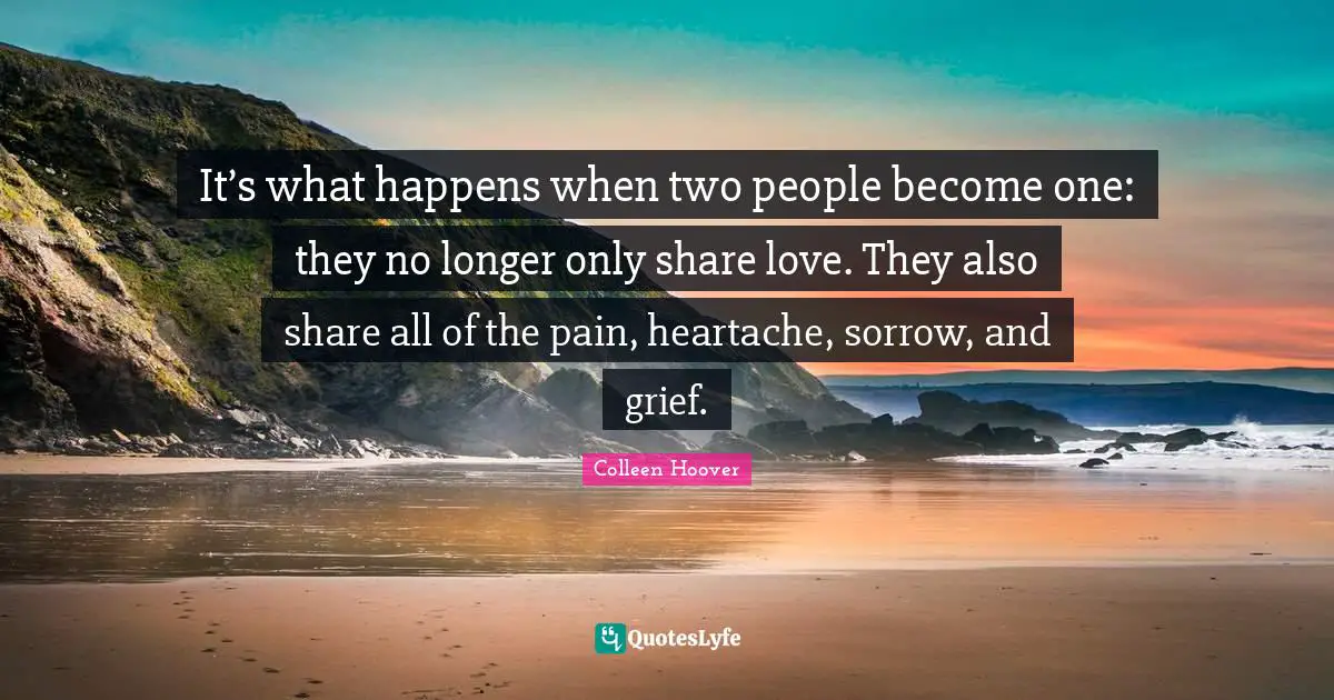 Colleen Hoover Quotes: "It’s what happens when two people become one: they no longer only share love. They also share all of the pain, heartache, sorrow, and grief."