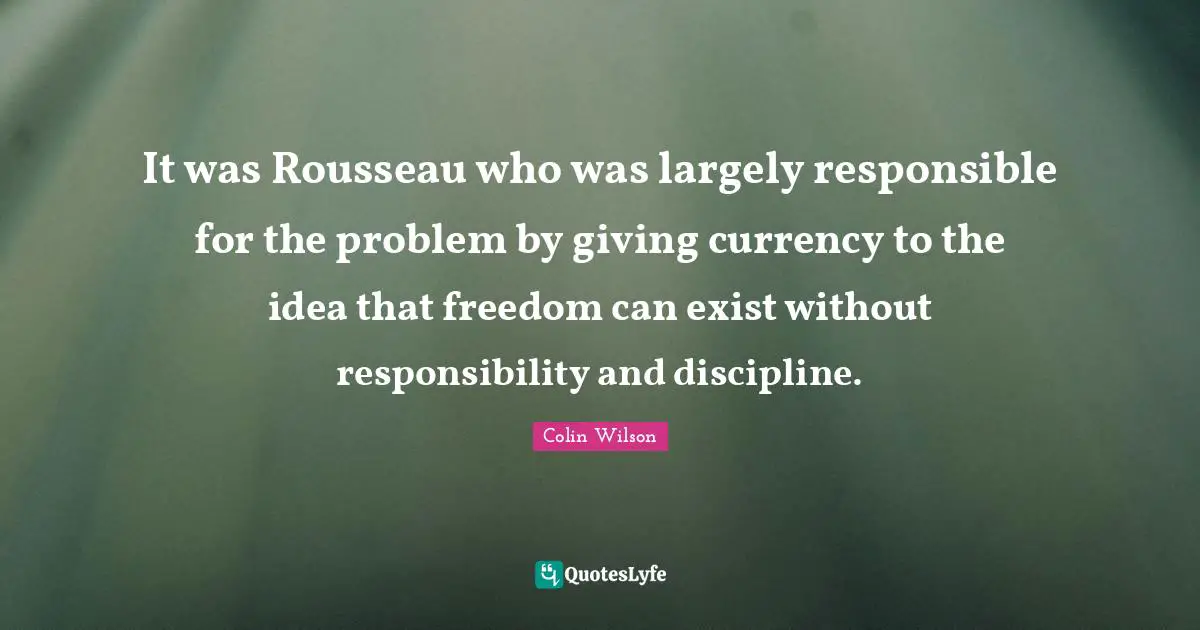It was Rousseau who was largely responsible for the problem by giving currency to the idea that freedom can exist without responsibility and discipline.