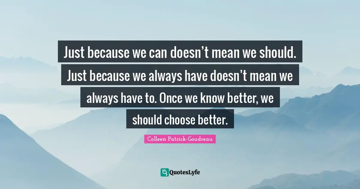 Just because we can doesn’t mean we should. Just because we always have doesn’t mean we always have to. Once we know better, we should choose better.