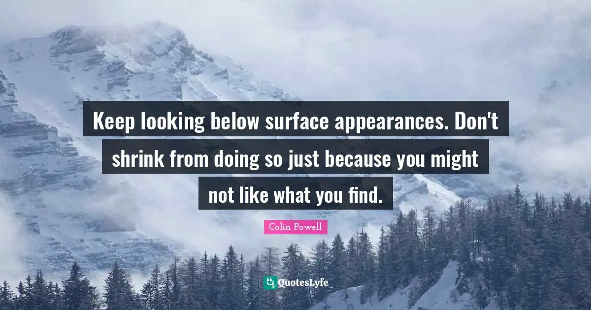 Keep looking below surface appearances. Don't shrink from doing so just because you might not like what you find.