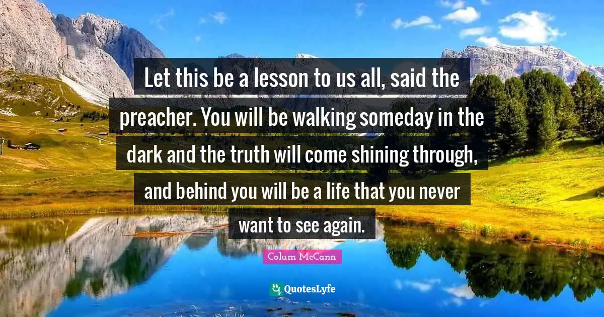 Let this be a lesson to us all, said the preacher. You will be walking someday in the dark and the truth will come shining through, and behind you will be a life that you never want to see again.
