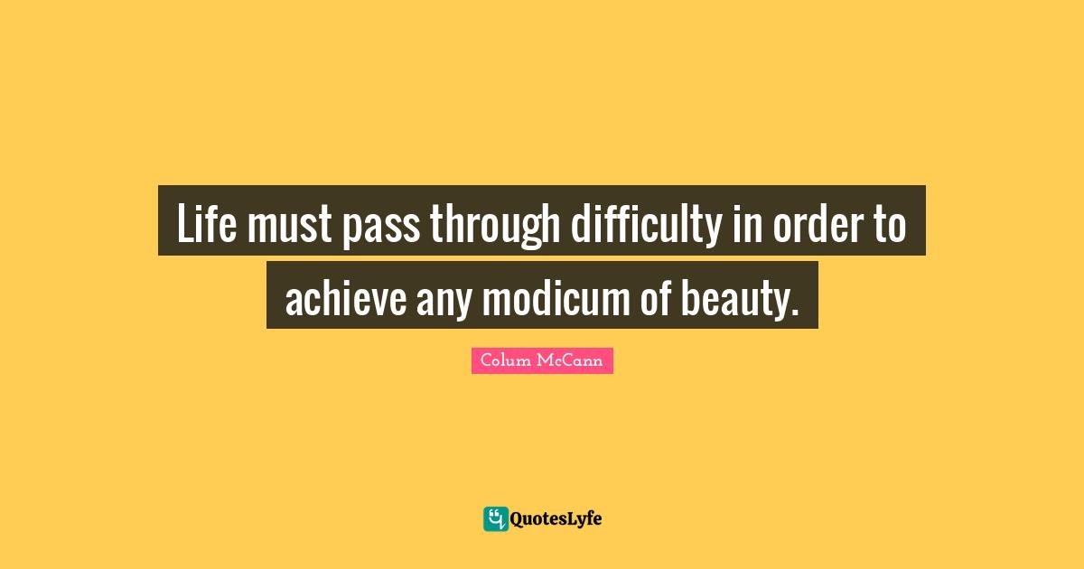Life must pass through difficulty in order to achieve any modicum of beauty.