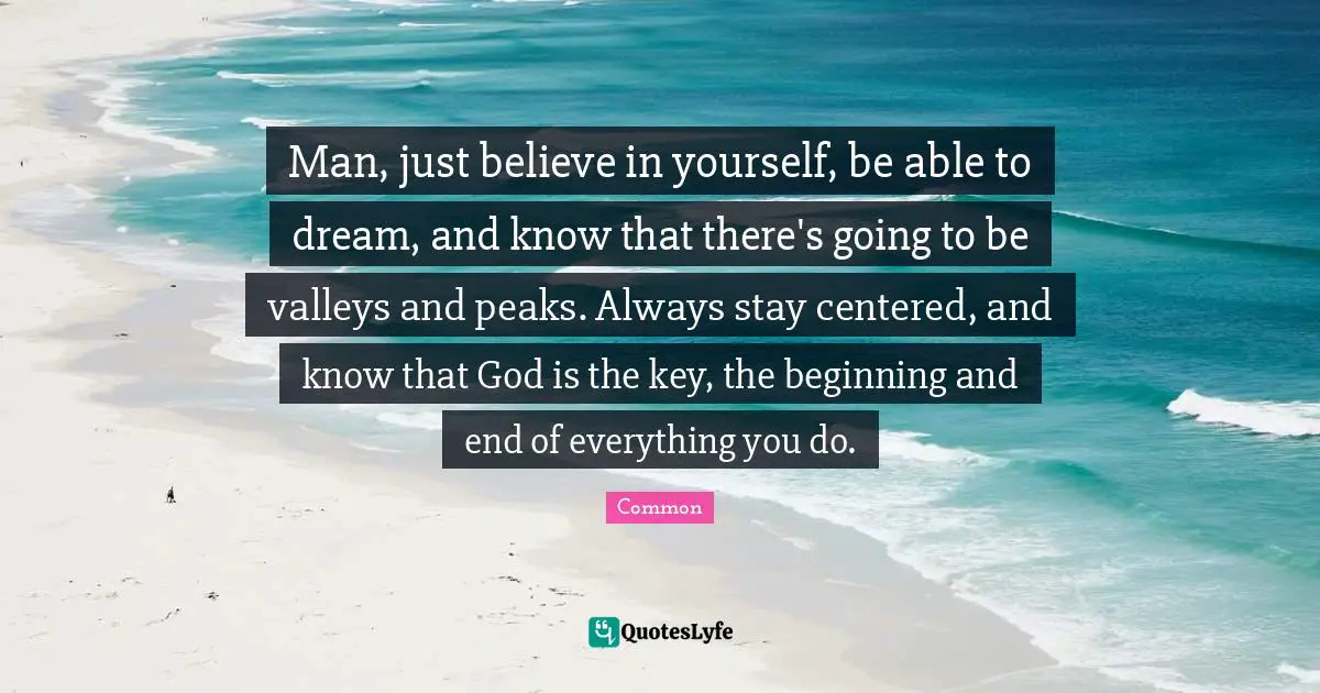 Man, just believe in yourself, be able to dream, and know that there's going to be valleys and peaks. Always stay centered, and know that God is the key, the beginning and end of everything you do.