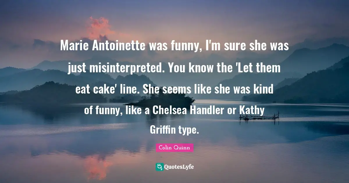 Marie Antoinette was funny, I'm sure she was just misinterpreted. You know the 'Let them eat cake' line. She seems like she was kind of funny, like a Chelsea Handler or Kathy Griffin type.