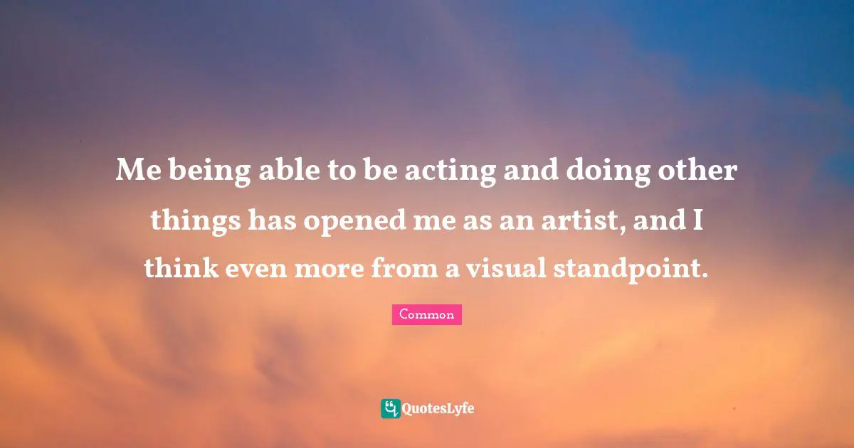 Me being able to be acting and doing other things has opened me as an artist, and I think even more from a visual standpoint.
