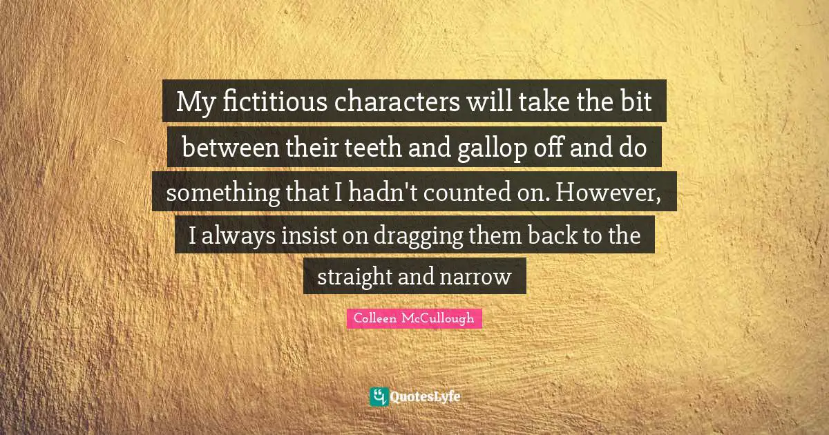 My fictitious characters will take the bit between their teeth and gallop off and do something that I hadn't counted on. However, I always insist on dragging them back to the straight and narrow