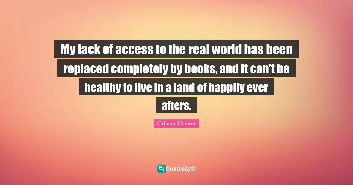 Colleen Hoover Quotes: "My lack of access to the real world has been replaced completely by books, and it can’t be healthy to live in a land of happily ever afters."