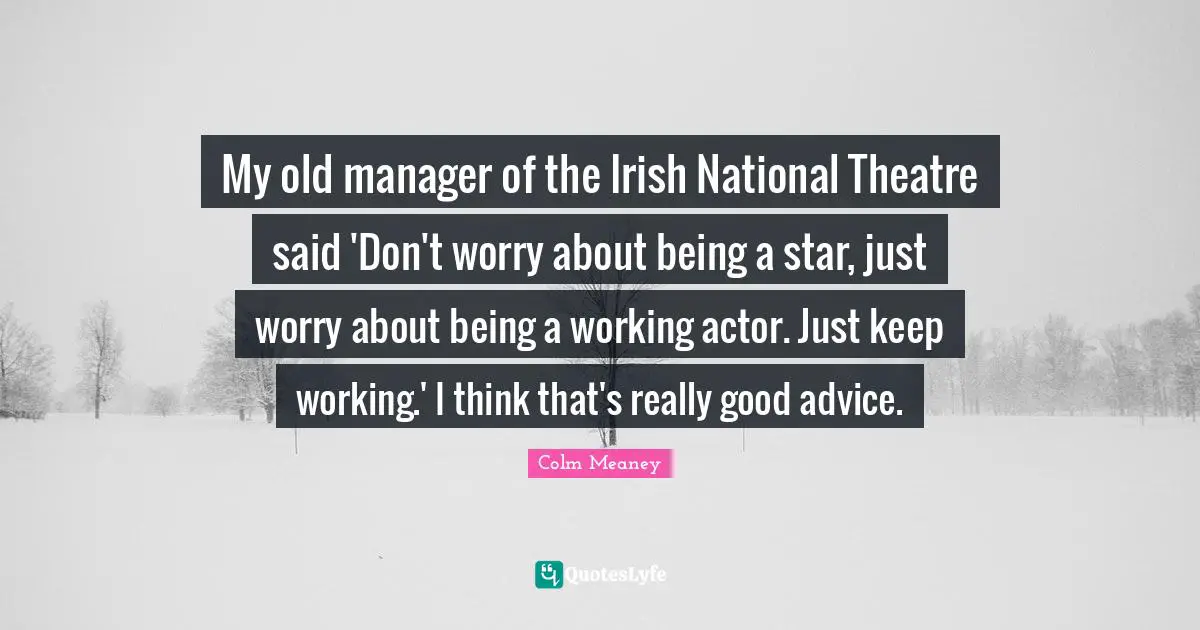 My old manager of the Irish National Theatre said 'Don't worry about being a star, just worry about being a working actor. Just keep working.' I think that's really good advice.