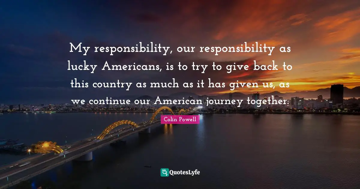 My responsibility, our responsibility as lucky Americans, is to try to give back to this country as much as it has given us, as we continue our American journey together.