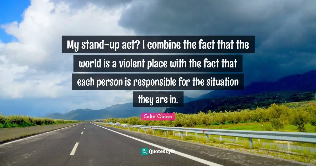 My stand-up act? I combine the fact that the world is a violent place with the fact that each person is responsible for the situation they are in.
