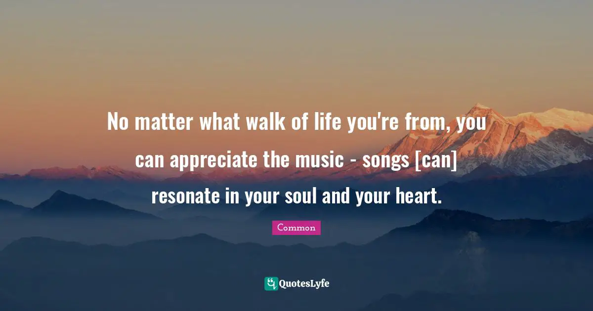 No matter what walk of life you're from, you can appreciate the music - songs [can] resonate in your soul and your heart.
