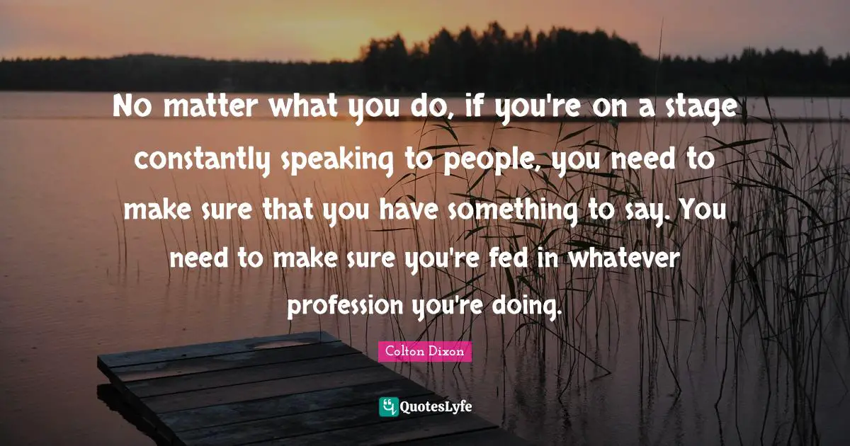 No matter what you do, if you're on a stage constantly speaking to people, you need to make sure that you have something to say. You need to make sure you're fed in whatever profession you're doing.