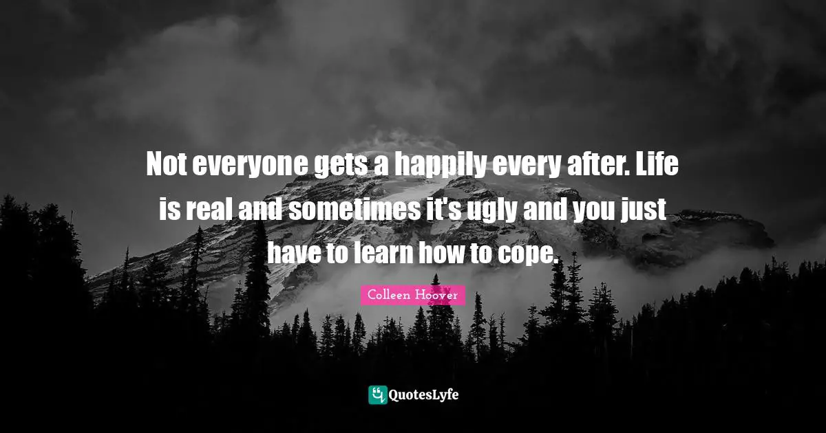 Colleen Hoover Quotes: "Not everyone gets a happily every after. Life is real and sometimes it's ugly and you just have to learn how to cope."