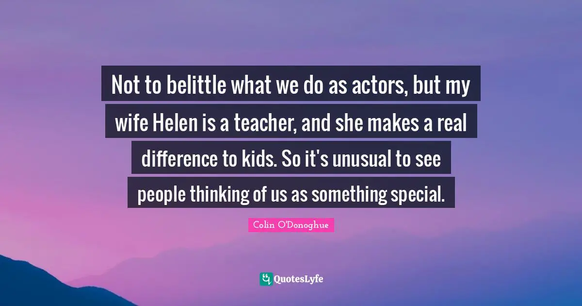 Unusual Quotes: "Not to belittle what we do as actors, but my wife Helen is a teacher, and she makes a real difference to kids. So it's unusual to see people thinking of us as something special."