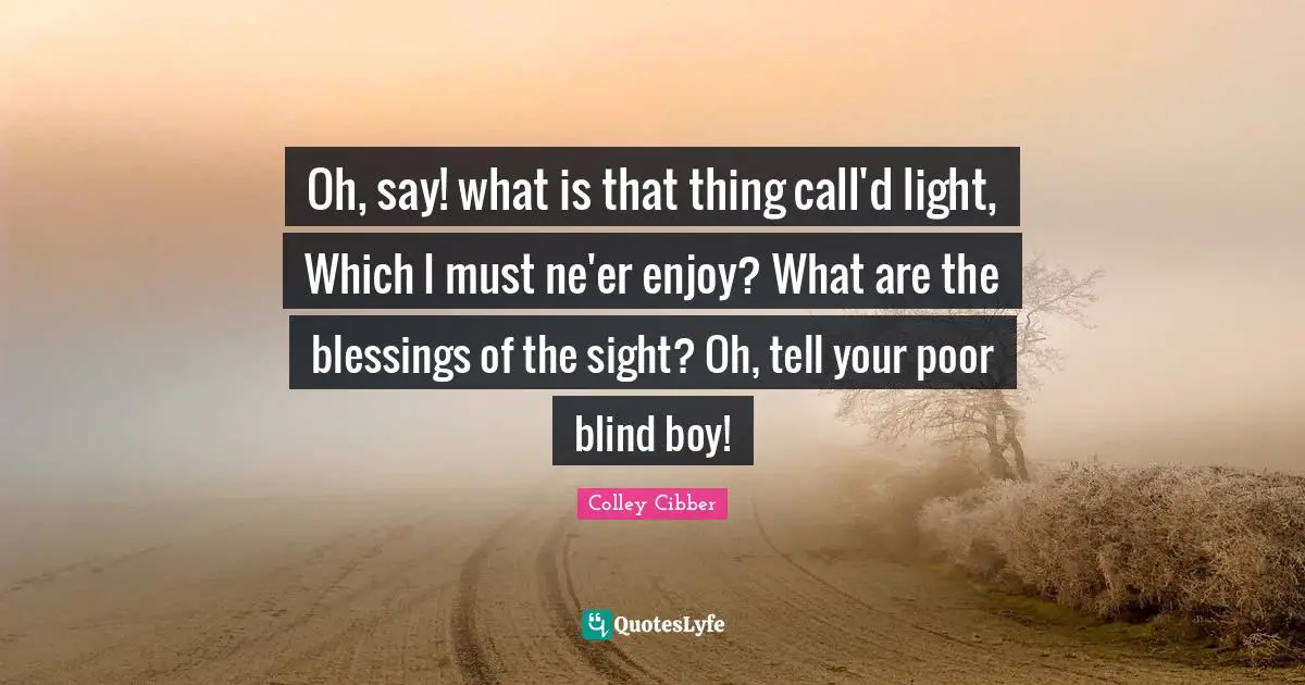 Colley Cibber Quotes: "Oh, say! what is that thing call'd light, Which I must ne'er enjoy? What are the blessings of the sight? Oh, tell your poor blind boy!"