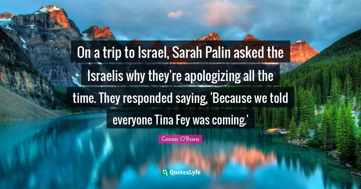 On a trip to Israel, Sarah Palin asked the Israelis why they're apologizing all the time. They responded saying, 'Because we told everyone Tina Fey was coming.'
