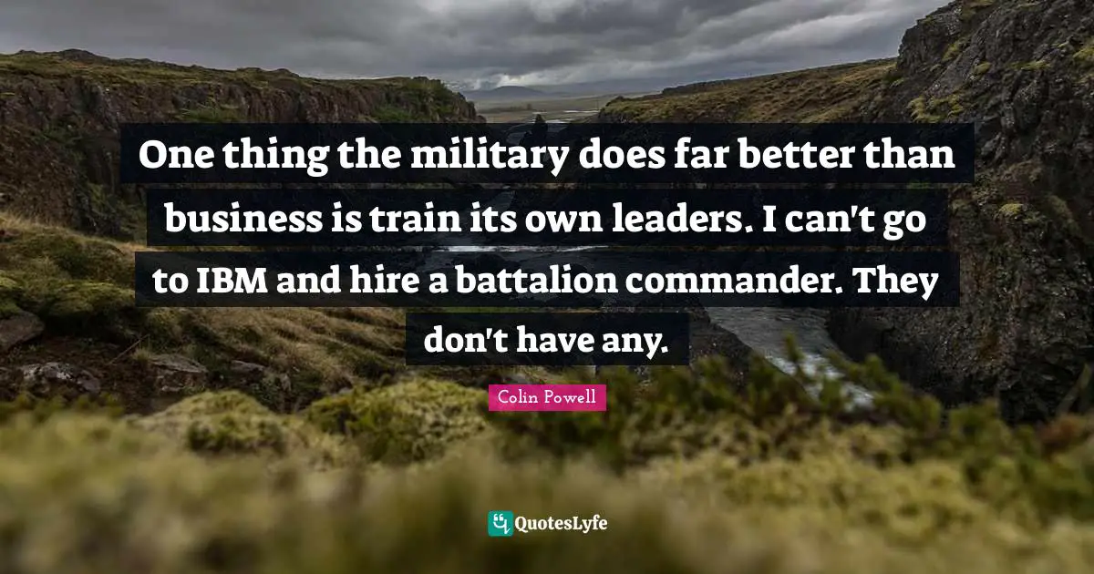 One thing the military does far better than business is train its own leaders. I can't go to IBM and hire a battalion commander. They don't have any.