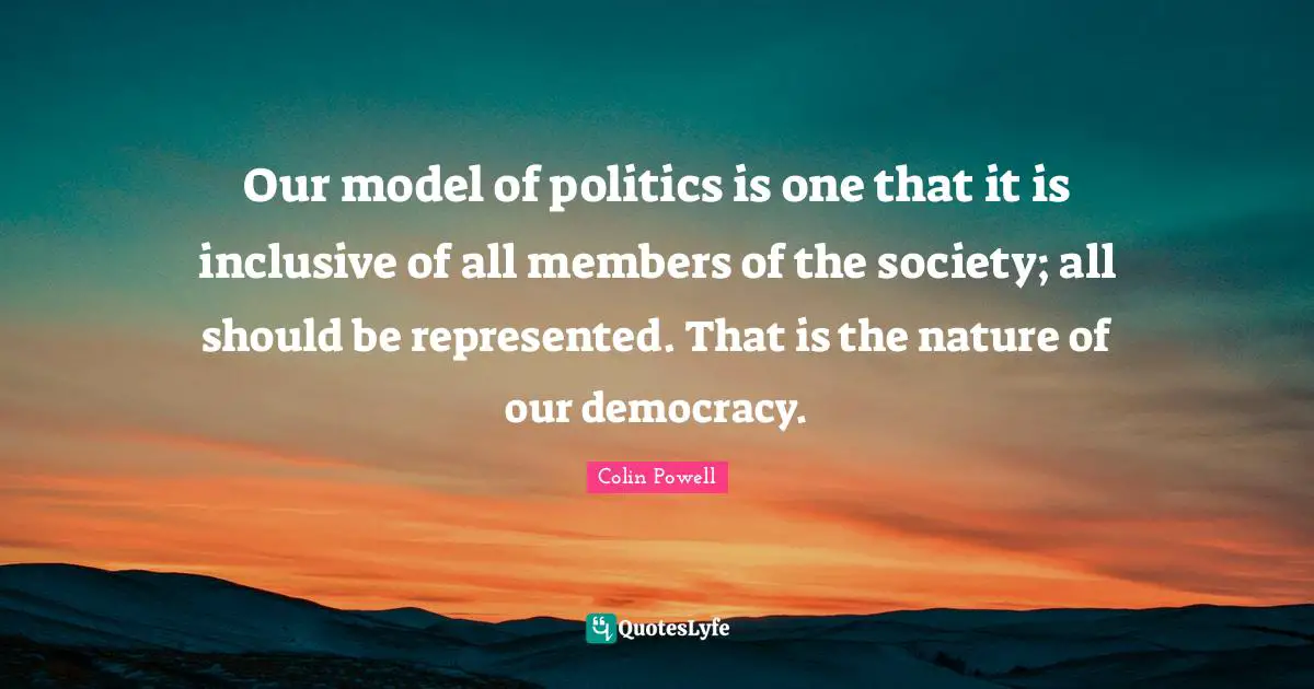 Our model of politics is one that it is inclusive of all members of the society; all should be represented. That is the nature of our democracy.