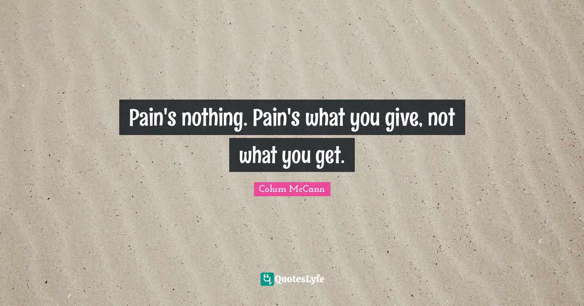 Pain's nothing. Pain's what you give, not what you get.