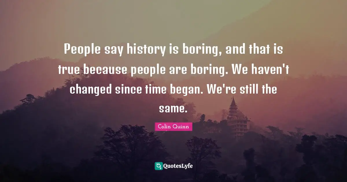 People say history is boring, and that is true because people are boring. We haven't changed since time began. We're still the same.