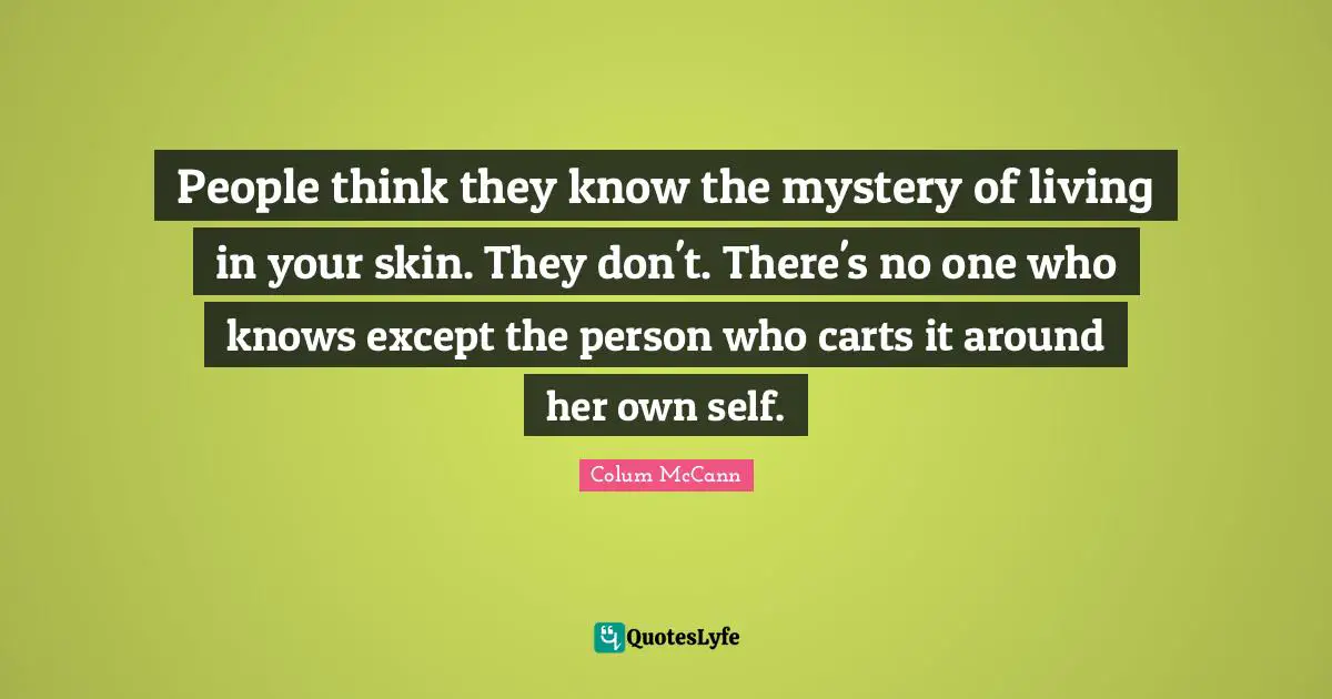 People think they know the mystery of living in your skin. They don't. There's no one who knows except the person who carts it around her own self.