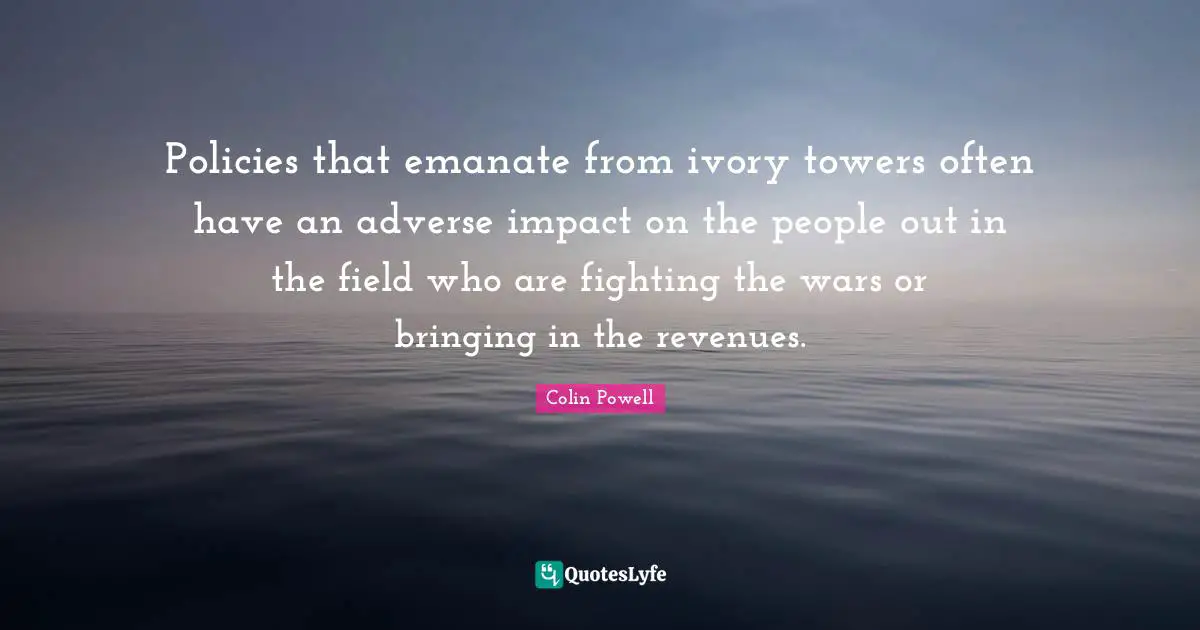 Policies that emanate from ivory towers often have an adverse impact on the people out in the field who are fighting the wars or bringing in the revenues.