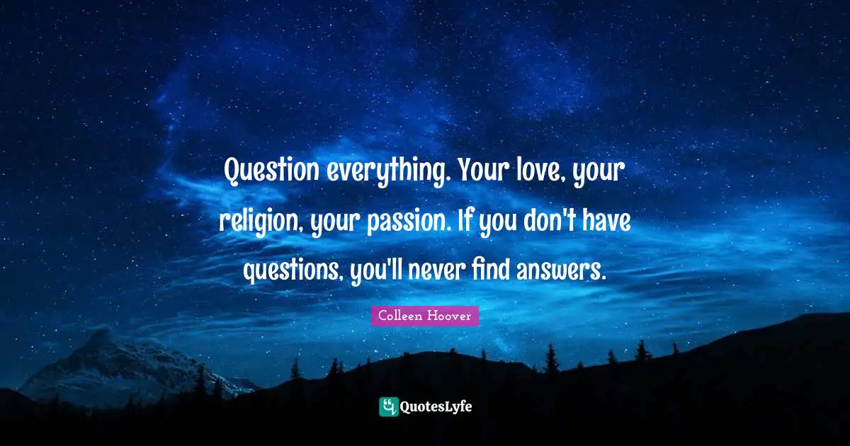 Colleen Hoover Quotes: "Question everything. Your love, your religion, your passion. If you don't have questions, you'll never find answers."