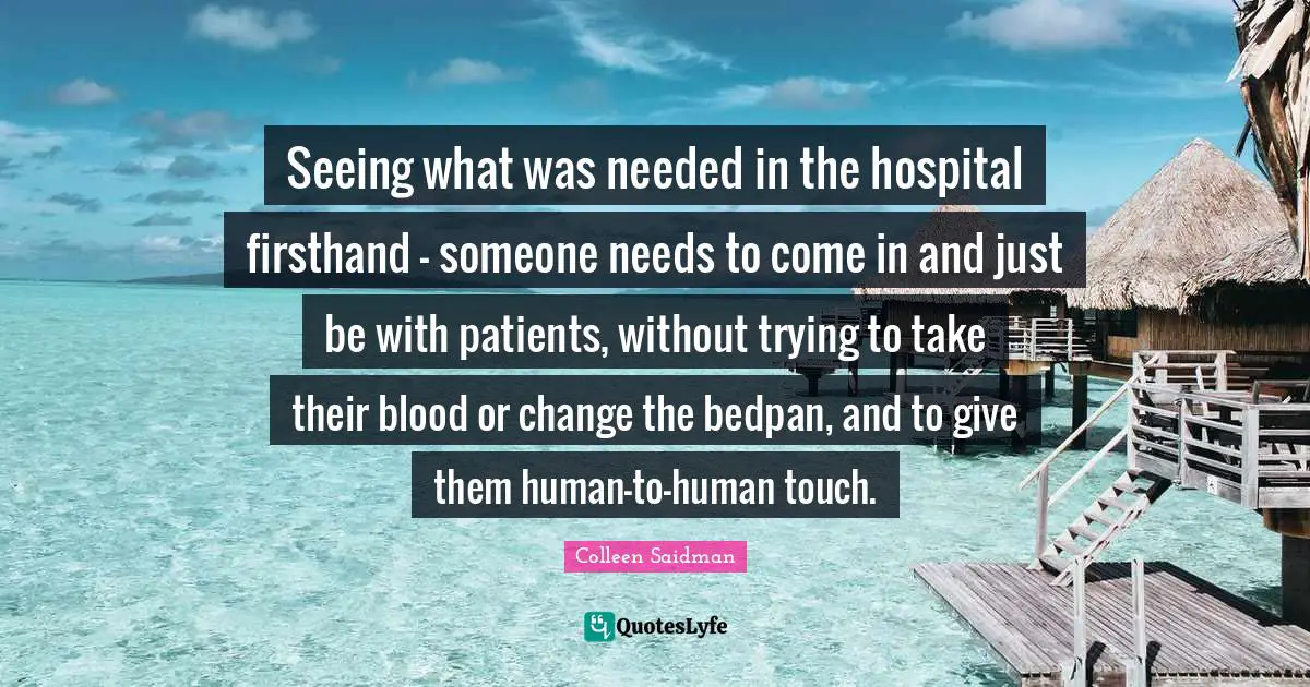 Seeing what was needed in the hospital firsthand - someone needs to come in and just be with patients, without trying to take their blood or change the bedpan, and to give them human-to-human touch.
