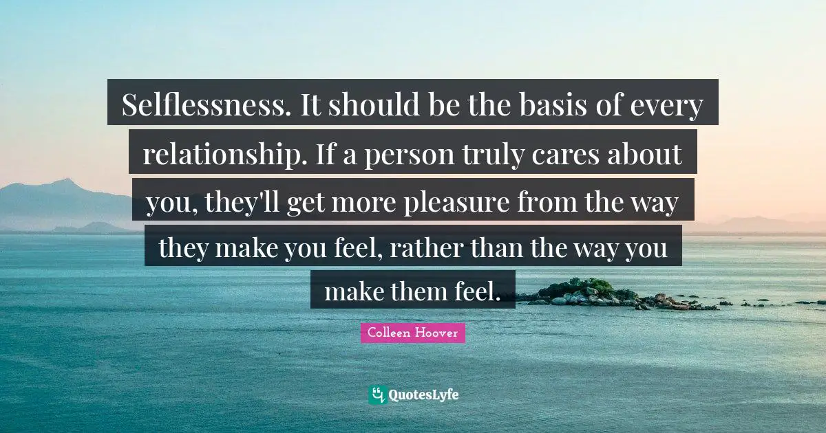 Colleen Hoover Quotes: "Selflessness. It should be the basis of every relationship. If a person truly cares about you, they'll get more pleasure from the way they make you feel, rather than the way you make them feel."