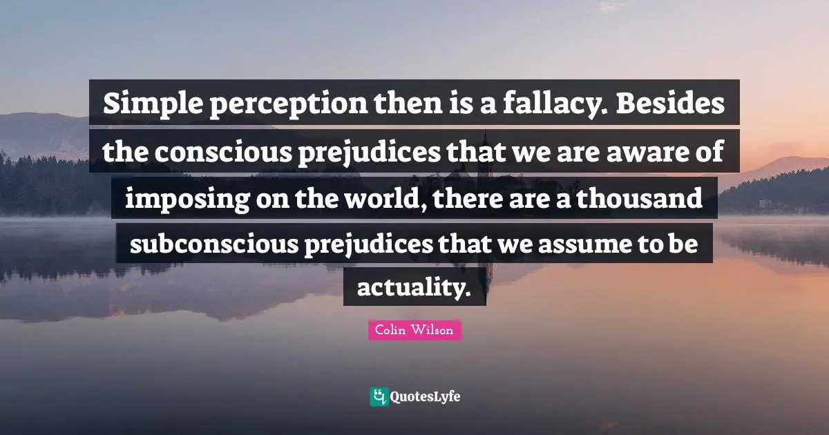 Simple perception then is a fallacy. Besides the conscious prejudices that we are aware of imposing on the world, there are a thousand subconscious prejudices that we assume to be actuality.