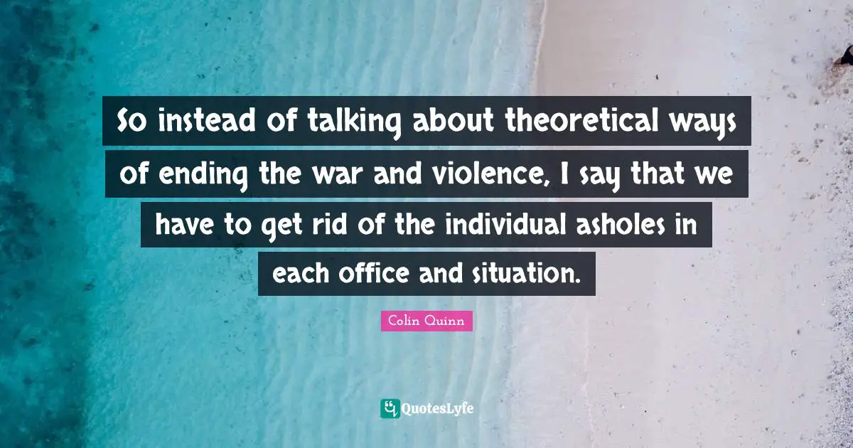 So instead of talking about theoretical ways of ending the war and violence, I say that we have to get rid of the individual asholes in each office and situation.