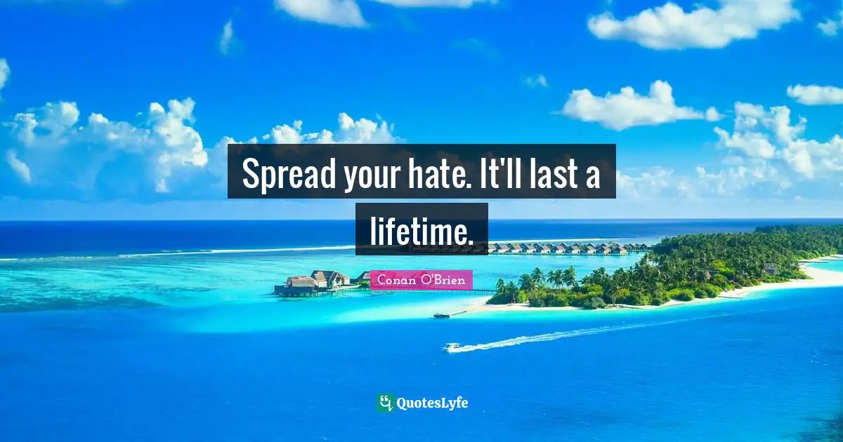Spread your hate. It'll last a lifetime.