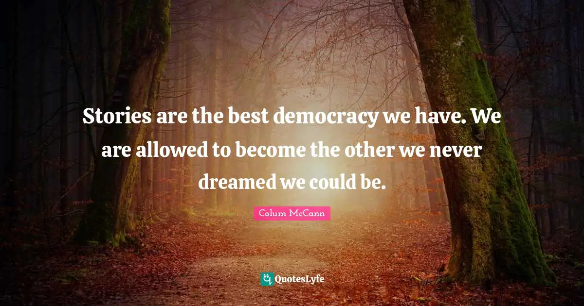 Stories are the best democracy we have. We are allowed to become the other we never dreamed we could be.