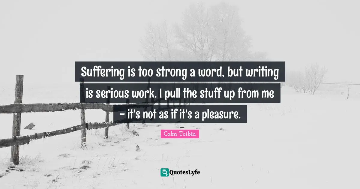 Suffering is too strong a word, but writing is serious work. I pull the stuff up from me - it's not as if it's a pleasure.