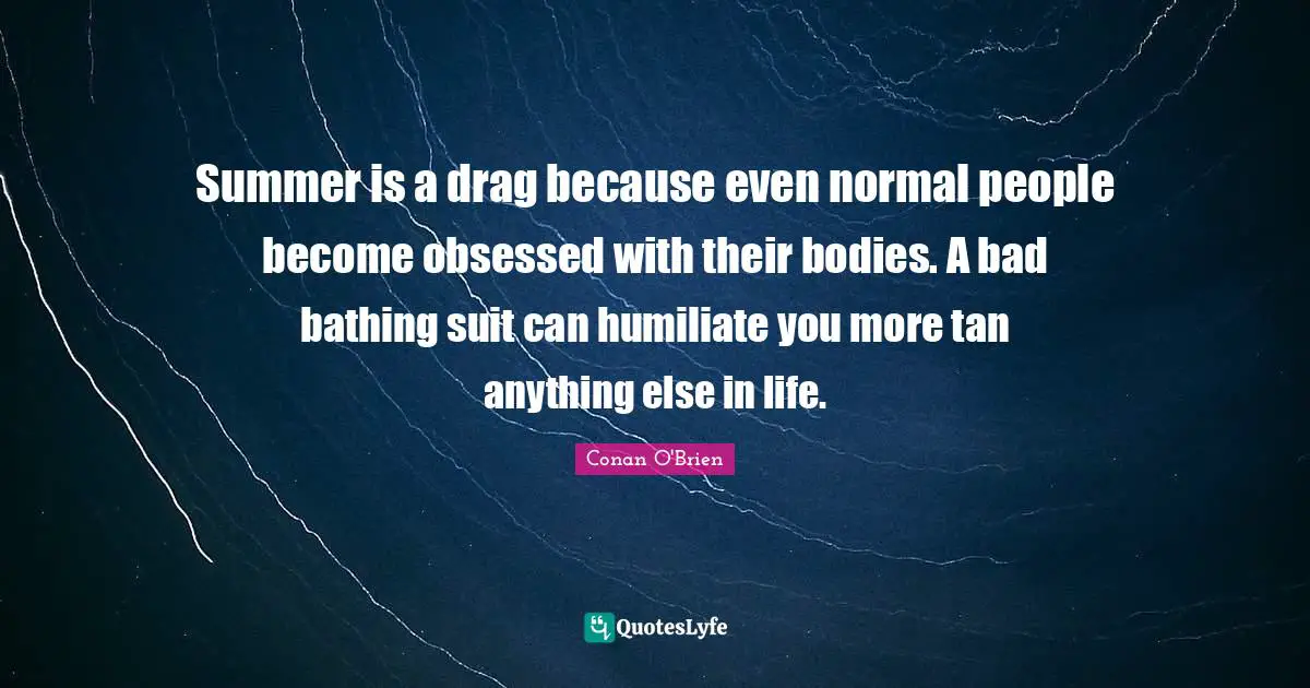 Summer is a drag because even normal people become obsessed with their bodies. A bad bathing suit can humiliate you more tan anything else in life.