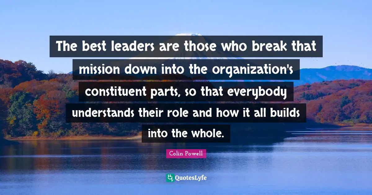 The best leaders are those who break that mission down into the organization's constituent parts, so that everybody understands their role and how it all builds into the whole.