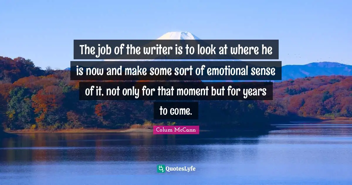 The job of the writer is to look at where he is now and make some sort of emotional sense of it, not only for that moment but for years to come.