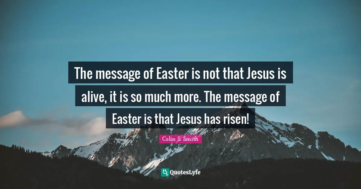 Easter Quotes: "The message of Easter is not that Jesus is alive, it is so much more. The message of Easter is that Jesus has risen!"