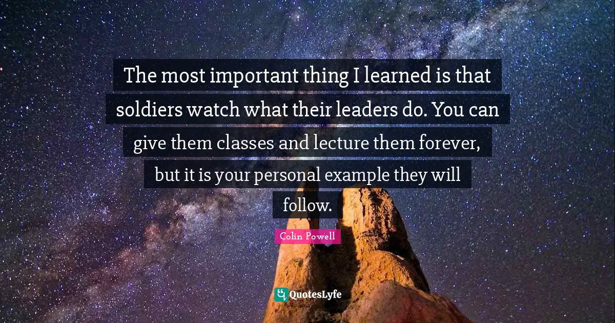 Colin Powell Quotes: The most important thing I learned is that soldiers watch what their leaders do. You can give them classes and lecture them forever, but it is your personal example they will follow.
