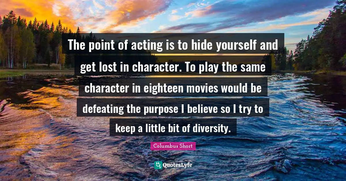 The point of acting is to hide yourself and get lost in character. To play the same character in eighteen movies would be defeating the purpose I believe so I try to keep a little bit of diversity.