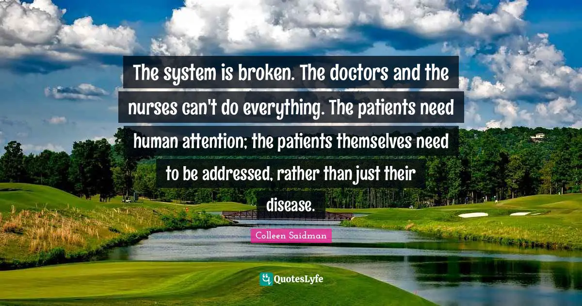The system is broken. The doctors and the nurses can't do everything. The patients need human attention; the patients themselves need to be addressed, rather than just their disease.