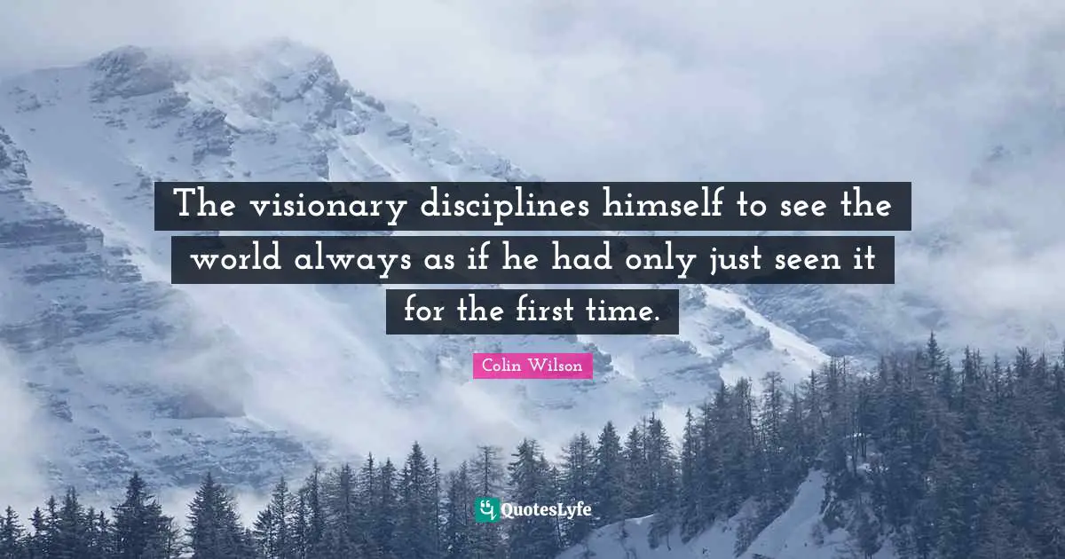 The visionary disciplines himself to see the world always as if he had only just seen it for the first time.