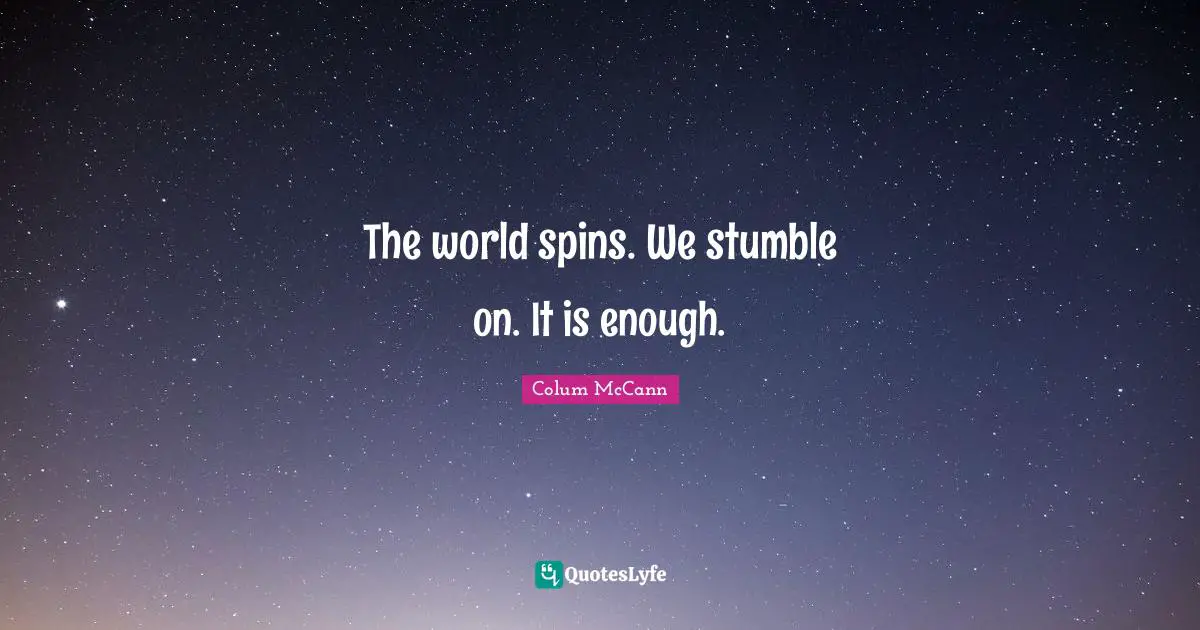 The world spins. We stumble on. It is enough.