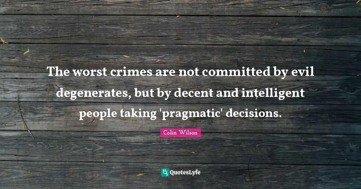The worst crimes are not committed by evil degenerates, but by decent and intelligent people taking 'pragmatic' decisions.