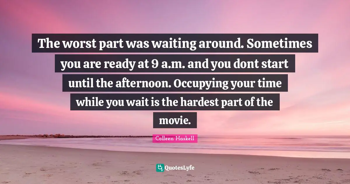The worst part was waiting around. Sometimes you are ready at 9 a.m. and you dont start until the afternoon. Occupying your time while you wait is the hardest part of the movie.
