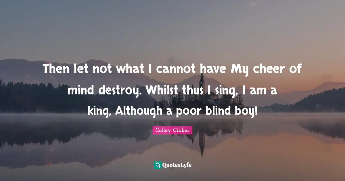 Colley Cibber Quotes: "Then let not what I cannot have My cheer of mind destroy. Whilst thus I sing, I am a king, Although a poor blind boy!"