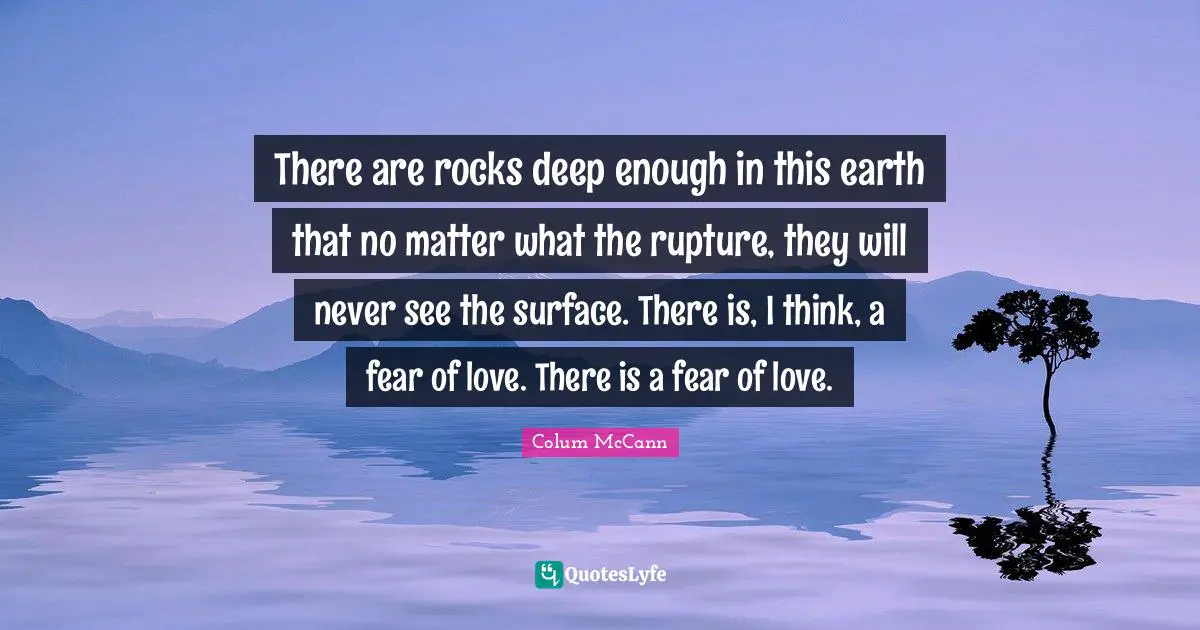 There are rocks deep enough in this earth that no matter what the rupture, they will never see the surface. There is, I think, a fear of love. There is a fear of love.